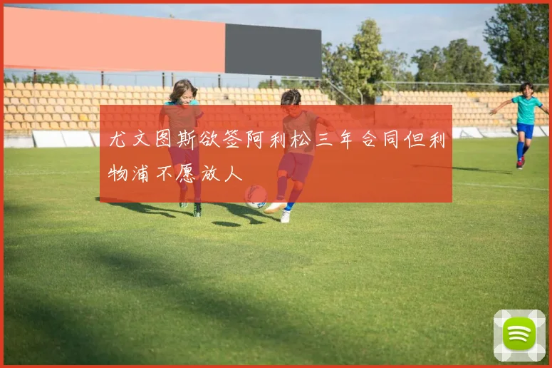 尤文图斯欲签阿利松三年合同但利物浦不愿放人