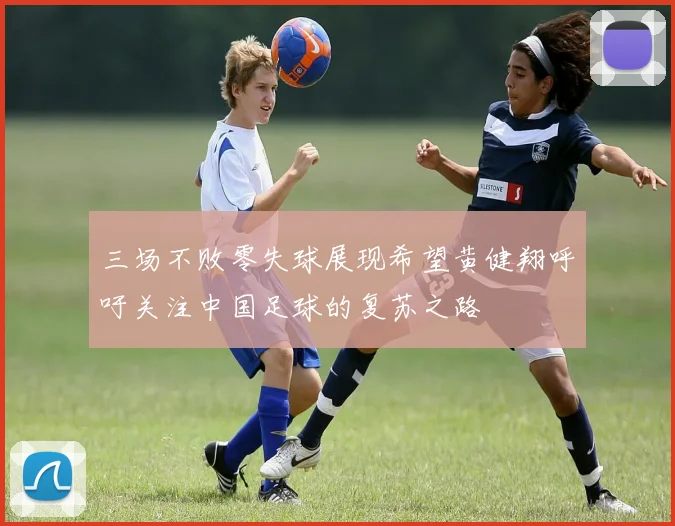三场不败零失球展现希望黄健翔呼吁关注中国足球的复苏之路