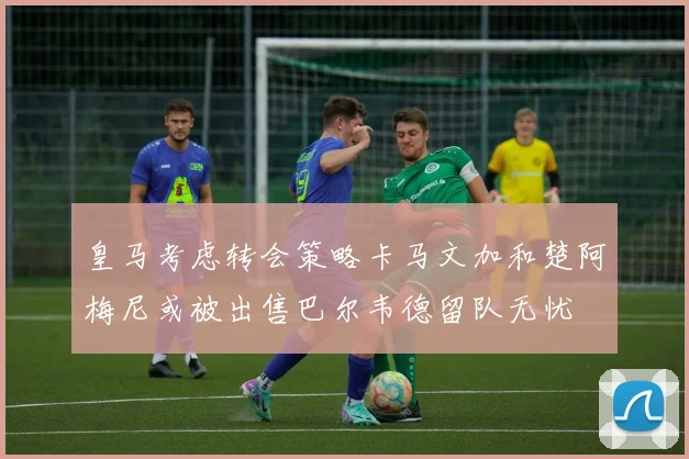 皇马考虑转会策略卡马文加和楚阿梅尼或被出售巴尔韦德留队无忧