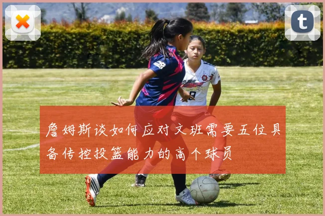 詹姆斯谈如何应对文班需要五位具备传控投篮能力的高个球员