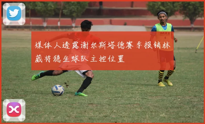 媒体人透露谢尔斯塔德赛季报销林葳将稳坐球队主控位置