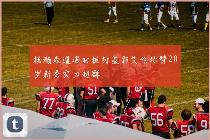 杨瀚森遭遇钉板封盖郭艾伦称赞20岁新秀实力超群