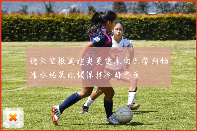德天空报道迪奥曼德未向巴黎利物浦承诺莱比锡保持冷静态度