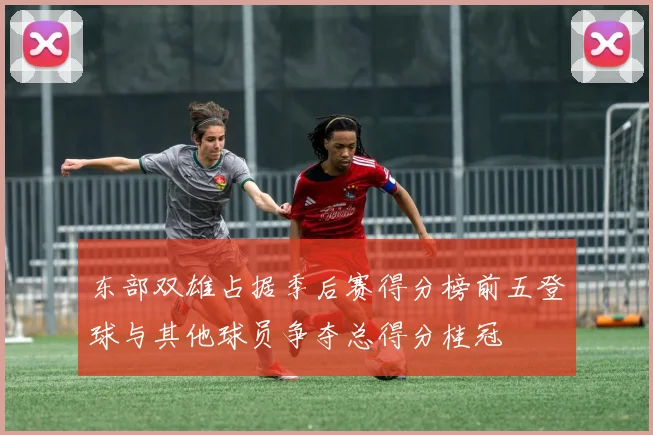 东部双雄占据季后赛得分榜前五登球与其他球员争夺总得分桂冠