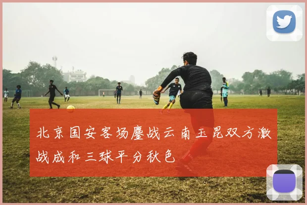 北京国安客场鏖战云南玉昆双方激战成和三球平分秋色