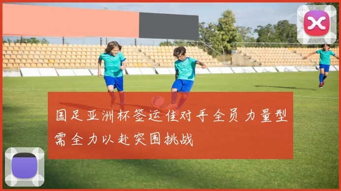 国足亚洲杯签运佳对手全员力量型需全力以赴突围挑战