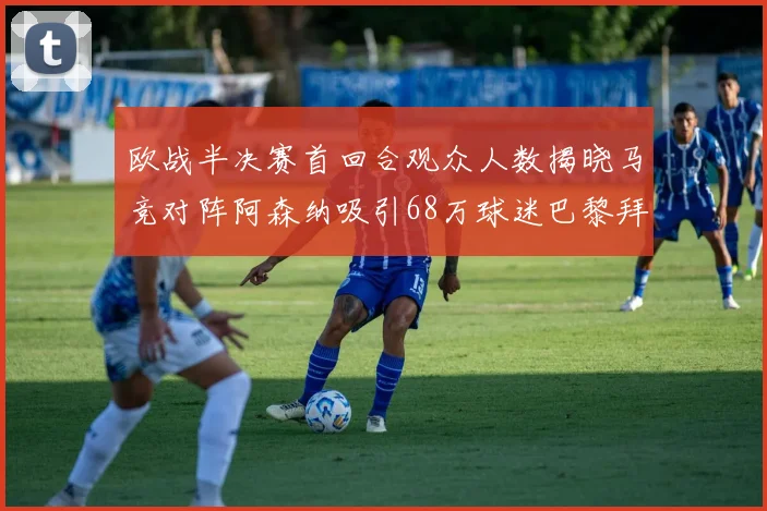 欧战半决赛首回合观众人数揭晓马竞对阵阿森纳吸引68万球迷巴黎拜仁紧随其后