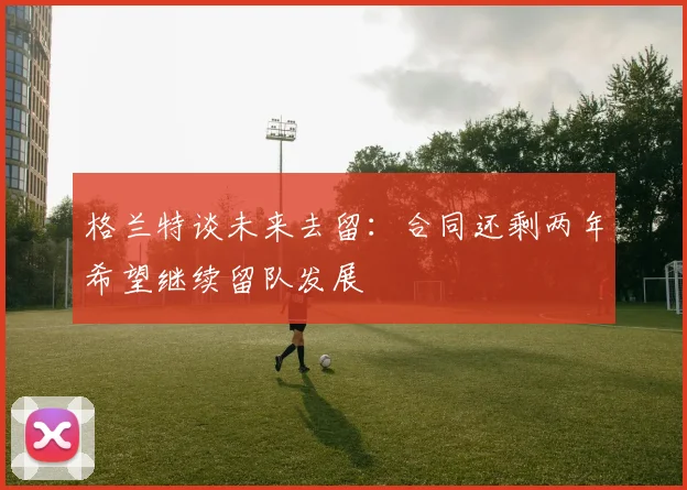 格兰特谈未来去留：合同还剩两年希望继续留队发展